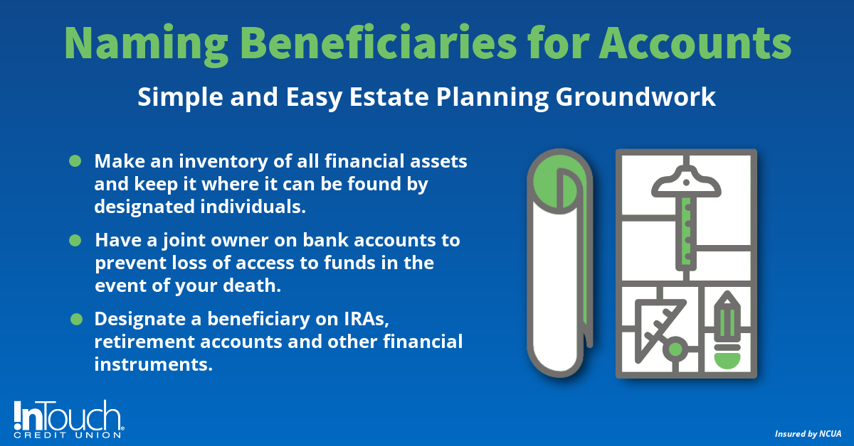 Naming Beneficiaries for accounts. Simple and easy estate planning groundwork. Inventory of all assets. Have a joint owner to prevent loss of access. Designate a beneficiary on IRAs 